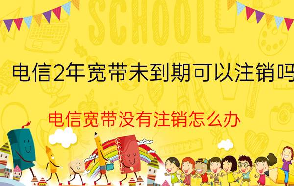 电信2年宽带未到期可以注销吗 电信宽带没有注销怎么办？